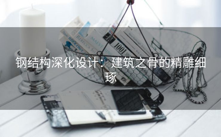 钢结构深化设计：建筑之骨的精雕细琢