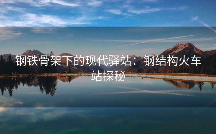 钢铁骨架下的现代驿站：钢结构火车站探秘
