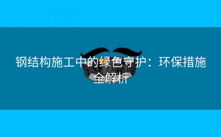 钢结构施工中的绿色守护：环保措施全解析