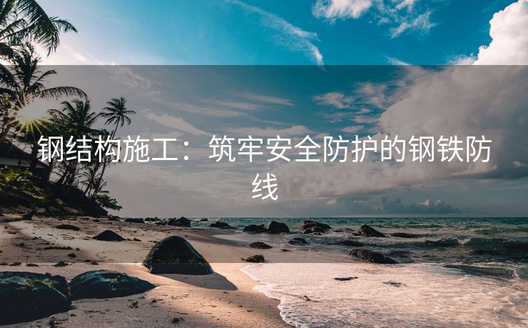 钢结构施工：筑牢安全防护的钢铁防线