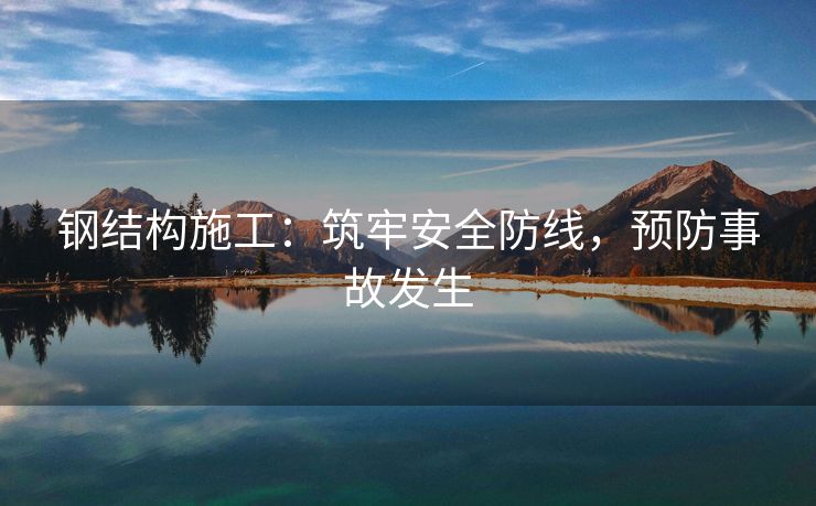 钢结构施工：筑牢安全防线，预防事故发生