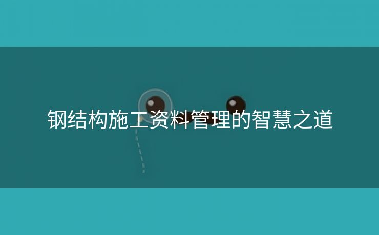 钢结构施工资料管理的智慧之道