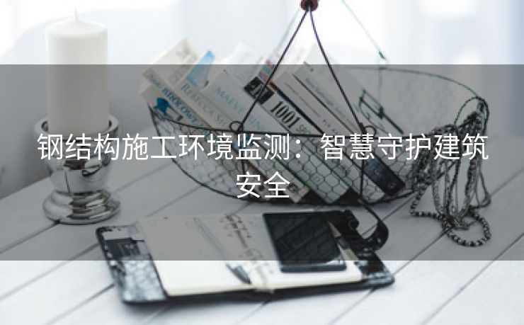 钢结构施工环境监测：智慧守护建筑安全
