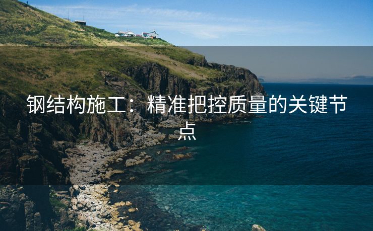钢结构施工：精准把控质量的关键节点