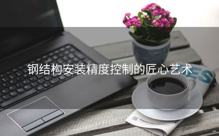 钢结构安装精度控制的匠心艺术