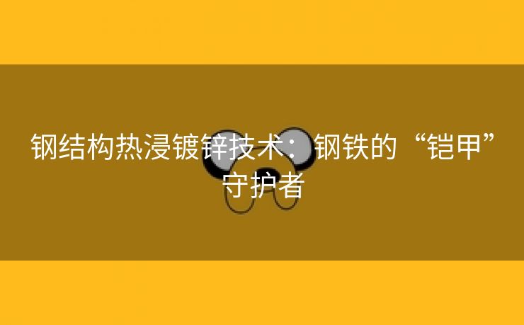 钢结构热浸镀锌技术：钢铁的“铠甲”守护者