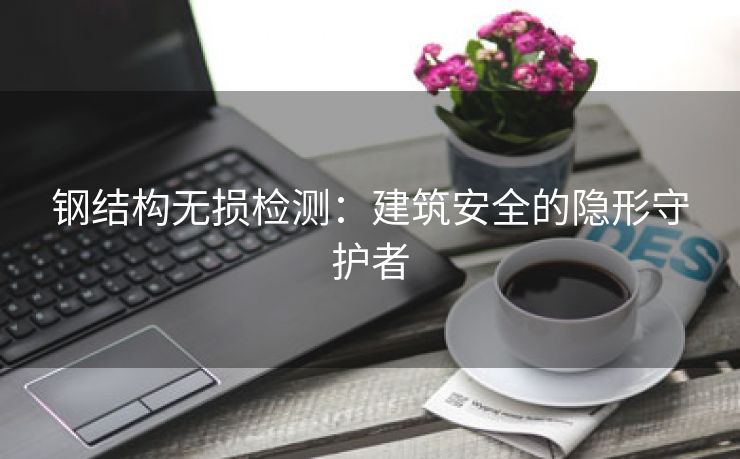 钢结构无损检测：建筑安全的隐形守护者