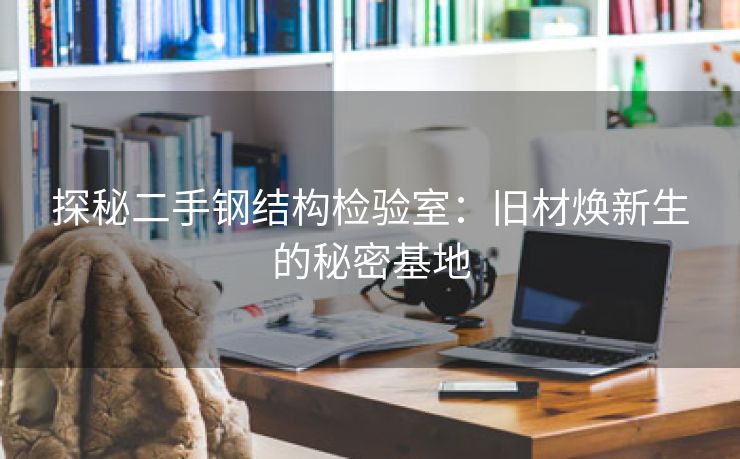 探秘二手钢结构检验室：旧材焕新生的秘密基地