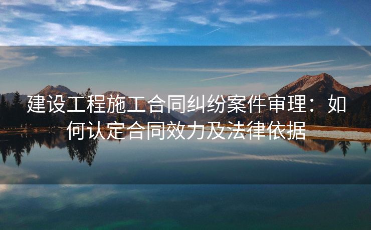 建设工程施工合同纠纷案件审理：如何认定合同效力及法律依据