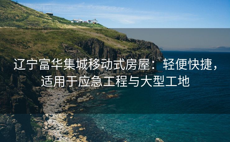 辽宁富华集城移动式房屋：轻便快捷，适用于应急工程与大型工地