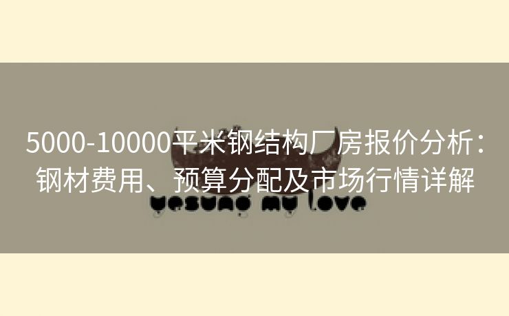 5000-10000平米钢结构厂房报价分析：钢材费用、预算分配及市场行情详解