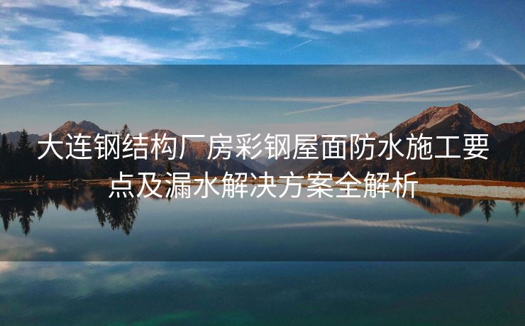 大连钢结构厂房彩钢屋面防水施工要点及漏水解决方案全解析