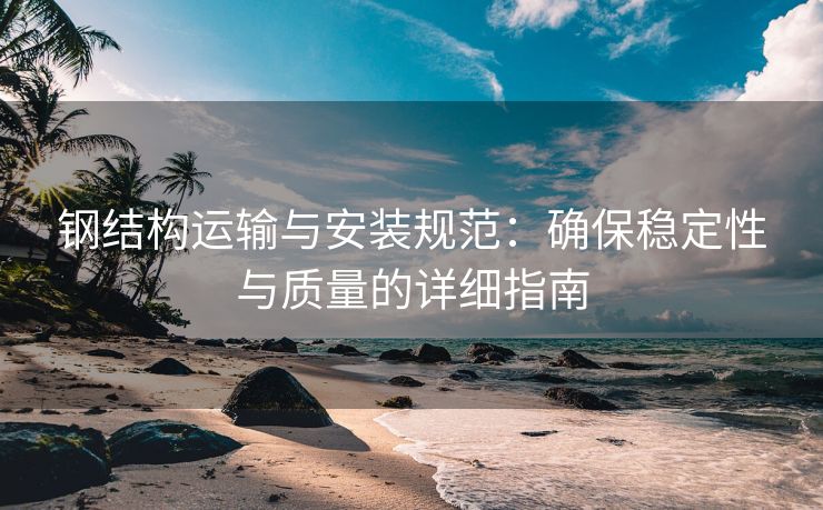 钢结构运输与安装规范：确保稳定性与质量的详细指南