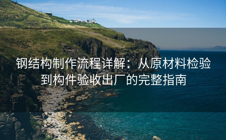 钢结构制作流程详解：从原材料检验到构件验收出厂的完整指南