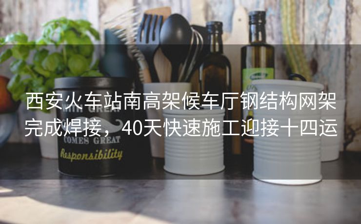 西安火车站南高架候车厅钢结构网架完成焊接，40天快速施工迎接十四运
