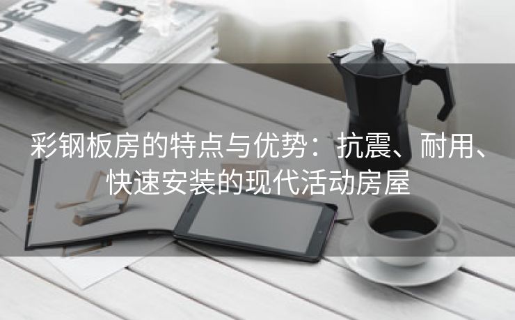 彩钢板房的特点与优势：抗震、耐用、快速安装的现代活动房屋