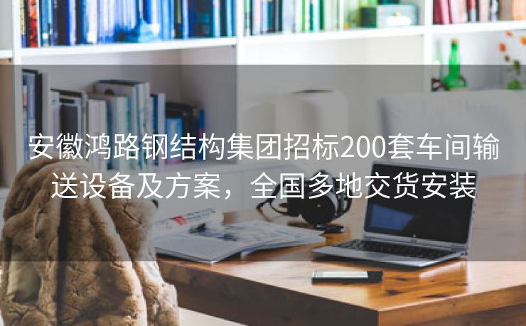 安徽鸿路钢结构集团招标200套车间输送设备及方案，全国多地交货安装
