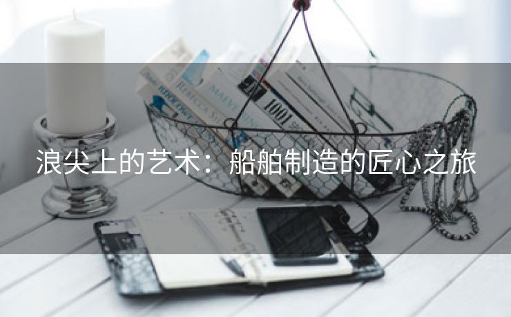 浪尖上的艺术：船舶制造的匠心之旅