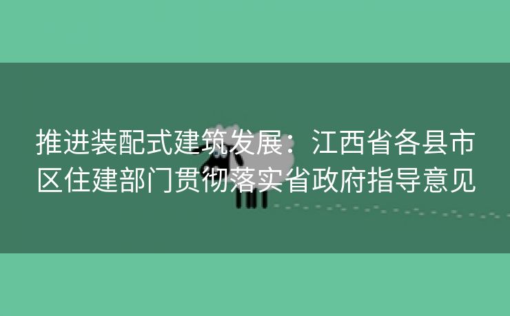 推进装配式建筑发展：江西省各县市区住建部门贯彻落实省政府指导意见