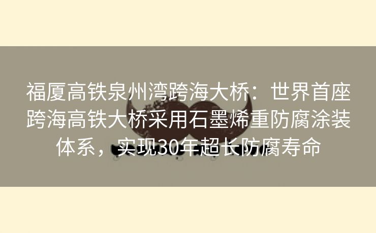 福厦高铁泉州湾跨海大桥：世界首座跨海高铁大桥采用石墨烯重防腐涂装体系，实现30年超长防腐寿命