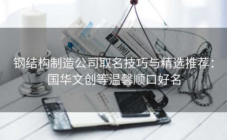 钢结构制造公司取名技巧与精选推荐：国华文创等温馨顺口好名