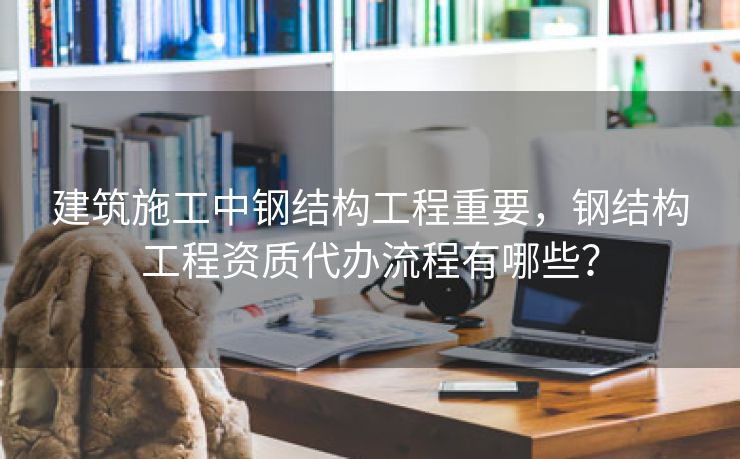建筑施工中钢结构工程重要，钢结构工程资质代办流程有哪些？