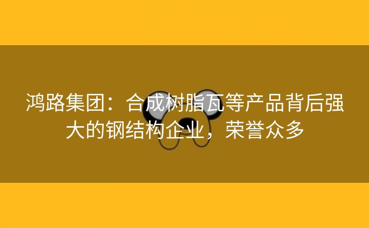 鸿路集团：合成树脂瓦等产品背后强大的钢结构企业，荣誉众多