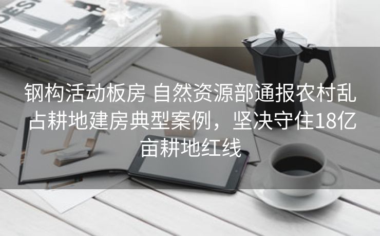 钢构活动板房 自然资源部通报农村乱占耕地建房典型案例，坚决守住18亿亩耕地红线