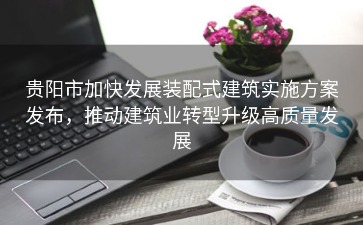 贵阳市加快发展装配式建筑实施方案发布，推动建筑业转型升级高质量发展