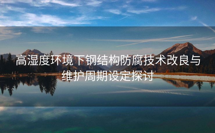 高湿度环境下钢结构防腐技术改良与维护周期设定探讨