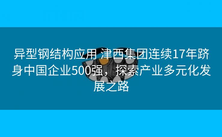 异型钢结构应用 津西集团连续17年跻身中国企业500强，探索产业多元化发展之路