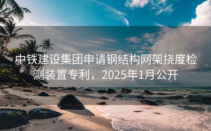 中铁建设集团申请钢结构网架挠度检测装置专利，2025年1月公开