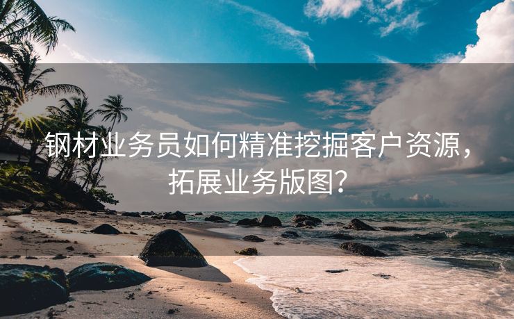 钢材业务员如何精准挖掘客户资源，拓展业务版图？