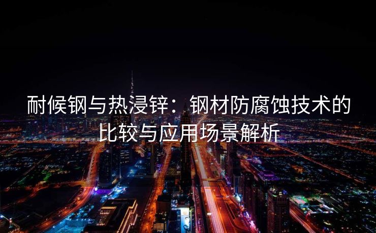 耐候钢与热浸锌：钢材防腐蚀技术的比较与应用场景解析