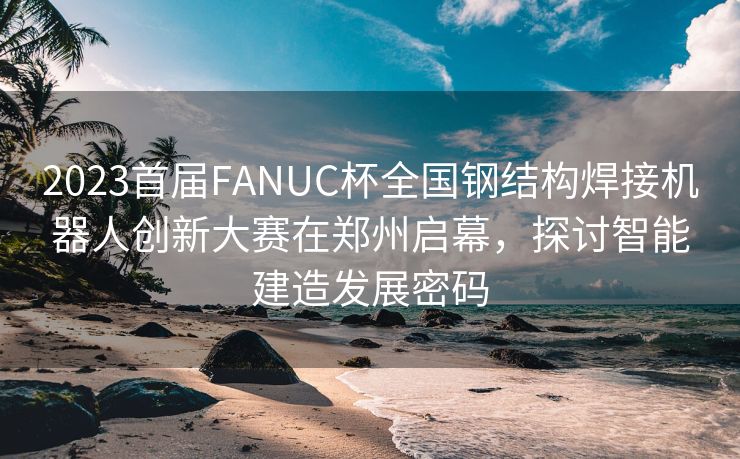 2023首届FANUC杯全国钢结构焊接机器人创新大赛在郑州启幕，探讨智能建造发展密码
