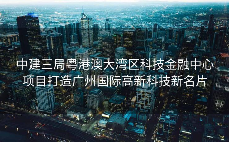 中建三局粤港澳大湾区科技金融中心项目打造广州国际高新科技新名片