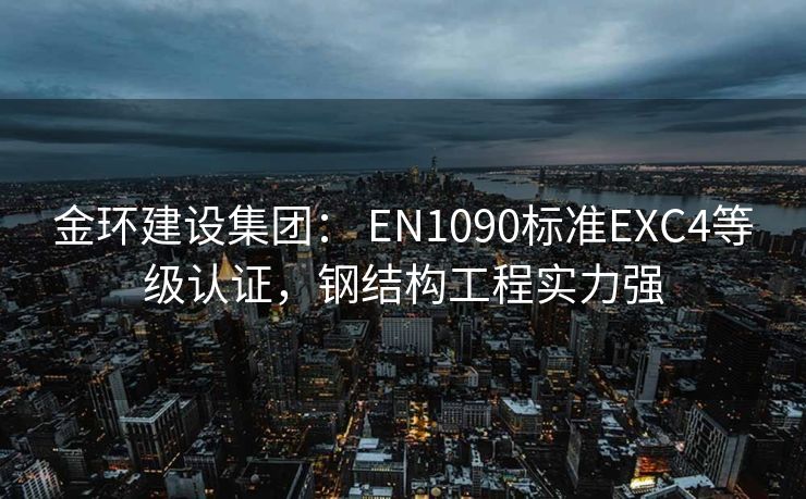 金环建设集团： EN1090标准EXC4等级认证，钢结构工程实力强