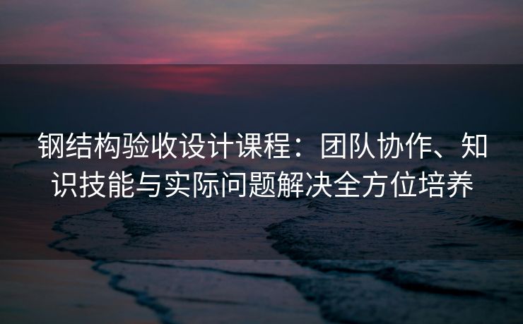 钢结构验收设计课程：团队协作、知识技能与实际问题解决全方位培养