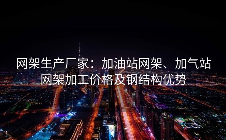网架生产厂家：加油站网架、加气站网架加工价格及钢结构优势