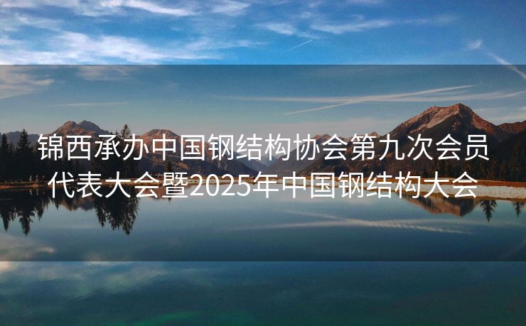 锦西承办中国钢结构协会第九次会员代表大会暨2025年中国钢结构大会