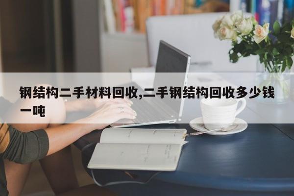 钢结构二手材料回收,二手钢结构回收多少钱一吨