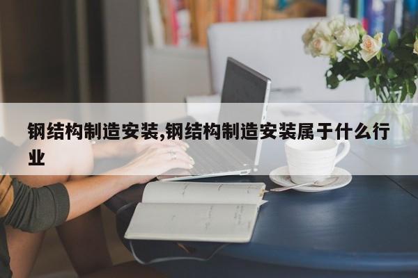 钢结构制造安装,钢结构制造安装属于什么行业