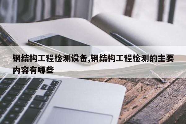 钢结构工程检测设备,钢结构工程检测的主要内容有哪些
